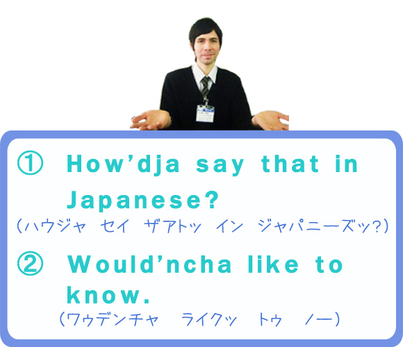 （1）How’dja say that in Japanese?（ハウジャ　セイ　ザアトッ イン　ジャパニーズッ？）　（2）Would’ncha like to know.（ワゥデンチャ　ライクッ　トゥ　ノー）