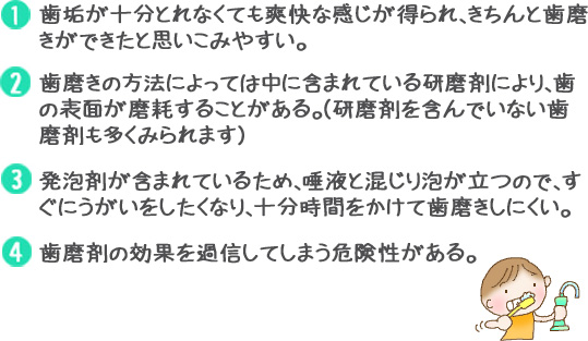 （1）歯垢が十分とれなくても爽快な感じが得られ、きちんと歯磨きができたと思いこみやすい。（2）歯磨きの方法によっては中に含まれている研磨剤により、歯の表面が磨耗することがある。（研磨剤を含んでいない歯磨剤も多くみられます）（3）発泡剤が含まれているため、唾液と混じり泡が立つので、すぐにうがいをしたくなり、十分時間をかけて歯磨きしにくい。（4）歯磨剤の効果を過信してしまう危険性がある。