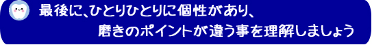 最後に、ひとりひとりに個性があり、磨きのポイントが違う事を理解しましょう