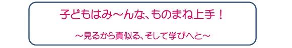 子どもはみ～んな、ものまね上手！～見るから真似る、そして学びへと～