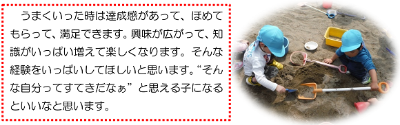 うまくいった時は達成感があって、ほめてもらって、満足できます。興味が広がって、知識がいっぱい増えて楽しくなります。そんな経験をいっぱいしてほしいと思います。“そんな自分ってすてきだなぁ”と思える子になるといいなと思います。