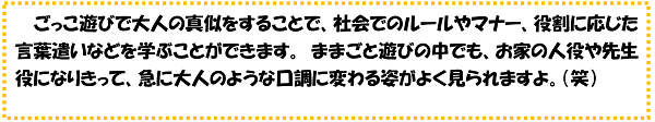 ごっこ遊びで大人の真似をすることで、社会でのルールやマナー、役割に応じた言葉遣いなどを学ぶことができます。