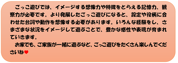 ごっこ遊びでは、イメージする想像力や特徴をとらえる記憶力、観察力が必要です。