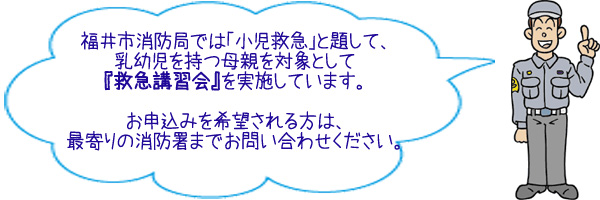 福井市消防局では「小児救急」と題して、乳幼児を持つ母親を対象として救急講習会を実施しています。お申込みを希望される方は、最寄りの消防署までお問い合わせください。