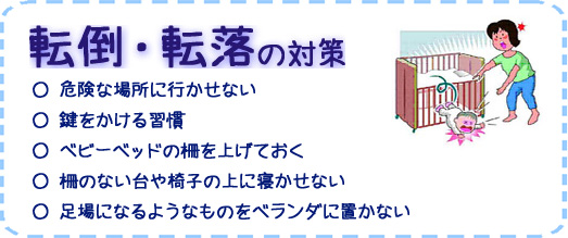 転倒・転落の対策　○危険な場所に行かせない　○鍵をかける習慣　○ベビーベッドの柵をあげておく　○柵のない台や椅子の上に寝かせない　○足場になるようなものをベランダに置かない