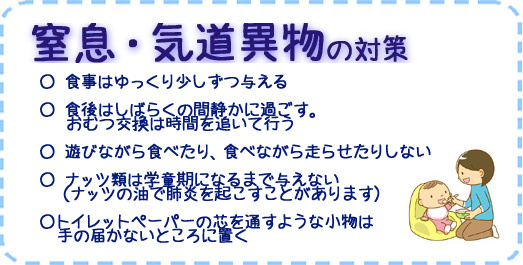 窒息・気道異物の対策　○食事はゆっくり少しずつ与える　○食後はしばらくの間静かに過ごす。おむつ交換は時間を追いて行う　○ 遊びながら食べたり、食べながら走らせたりしない　○ナッツ類は学童期になるまで与えない（ナッツの油で肺炎を起こすことがあります）　○トイレットペーパーの芯を通すような小物は手の届かないところに置く