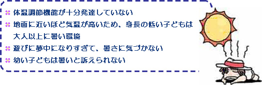 体温調節機能が十分発達していない。地面に近いほど気温が高いため、身長の低い子どもは大人以上に暑い環境。遊びに夢中になりすぎて、暑さに気づかない。幼い子どもは暑いと訴えられない。