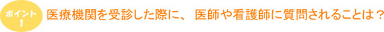 ポイント1　医療機関を受診した際に、医師や看護師に質問されることは？