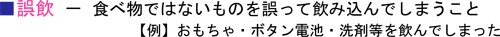 ■誤飲－食べ物ではないものを誤って飲み込んでしまうこと【例】おもちゃ・ボタン電池・洗剤等を飲んでしまった