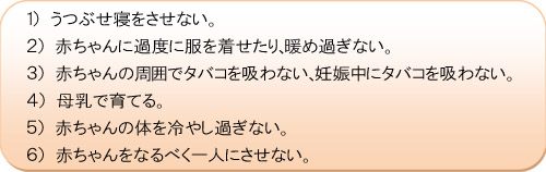 １）うつぶせ寝をさせない。２）赤ちゃんに過度に服を着せたり、暖め過ぎない。３）赤ちゃんの周囲でタバコを吸わない、妊娠中にタバコを吸わない。４）母乳で育てる。５）赤ちゃんの体を冷やし過ぎない。６）赤ちゃんをなるべく一人にさせない。