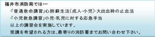 福井市消防局では・・・○「普通救命講習」心肺蘇生法（成人・小児）・大出血時の止血法　○「小児救急講習」小児・乳児に対する応急手当　以上の講習会を実施しています。受講を希望される方は、最寄りの消防署までお問い合わせ下さい。