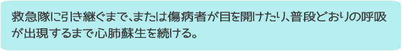 救急隊に引き継ぐまで、または傷病者が目を開けたり、普段どおりの呼吸が出現するまで心肺蘇生を続ける