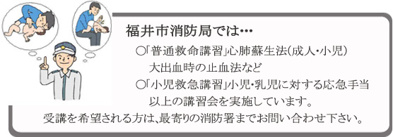 福井市消防局では・・・●「普通救命講習」心肺蘇生法（成人・小児）　大出血時の止血法など　●「小児救急講習」小児・乳児に対する応急手当　以上の講習会を実施しています。　受講を希望される方は、最寄りの消防署までお問い合わせ下さい。