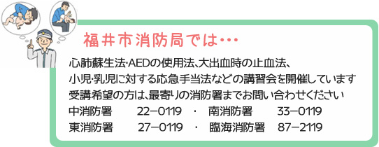 福井市消防局では・・・心肺蘇生法・ＡＥＤの使用法、大出血時の止血法、小児・乳児に対する応急手当法などの講習会を開催しています。受講希望の方は、最寄りの消防署までお問い合わせください。中消防署　　２２－０１１９　・　南消防署　　３３－０１１９　・　東消防署　　２７－０１１９　・　臨海消防署　８７－２１１９