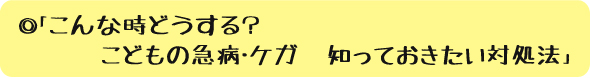 ◎「こんな時どうする？　こどもの急病・ケガ　知っておきたい対処法」