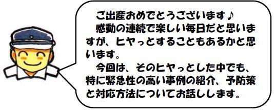 ご出産おめでとうございます♪感動の連続で楽しい毎日だと思いますが、ヒヤっとすることもあるかと思います。
　今回は、そのヒヤっとした中でも、特に緊急性の高い事例の紹介、予防策と対応方法についてお話しします。
width=