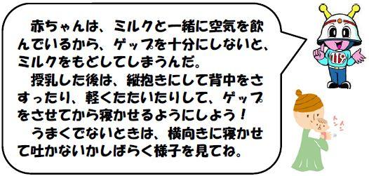 赤ちゃんは、ミルクと一緒に空気を飲んでいるから、ゲップを十分にしないと、ミルクをもどしてしまうんだ。
            　授乳した後は、縦抱きにして背中をさすったり、軽くたたいたりして、ゲップをさせてから寝かせるようにしよう！
            　うまくでないときは、横向きに寝かせて吐かないかしばらく様子を見てね。