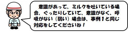 意識があって、ミルクを吐いている場合、ぐったりしていて、意識がなく、呼吸がない（弱い）場合は、事例１と同じ対応をしてくださいね！