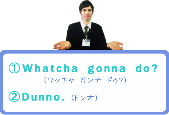 〈1〉Whatcha　gonna　do?　（ワッチャ ガンナ ドゥ？）　〈2〉Dunno.　（ドンオ）