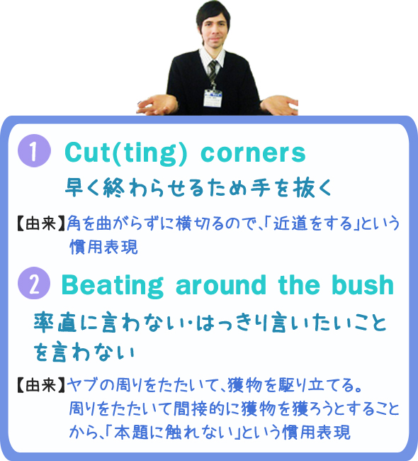 《1》Cut(ting) corners：早く終わらせるため手を抜く　【由来】角を曲がらずに横切るので、「近道をする」という慣用表現　《2》Beating around the bush：率直に言わない・はっきり言いたいことを言わない　【由来】ヤブの周りをたたいて、獲物を駆り立てる。周りをたたいて間接的に獲物を獲ろうとすることから、「本題に触れない」という慣用表現