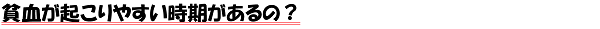 貧血が起こりやすい時期があるの？